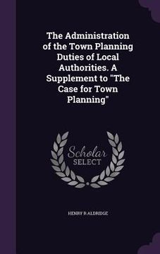 portada The Administration of the Town Planning Duties of Local Authorities. A Supplement to "The Case for Town Planning" (en Inglés)