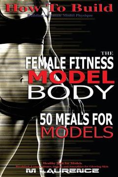 portada How To Build The Female Fitness Model Body: 50 Meals for Models, Healthy Skin for Models; Breakfast, Lunch, Dinner, Snacks and Smoothies for Glowing S (en Inglés)