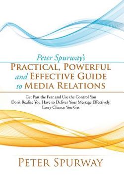 portada Peter Spurway's Practical, Powerful and Effective Guide to Media Relations: Get Past the Fear and Use the Control You Don't Realize You Have to Delive (en Inglés)