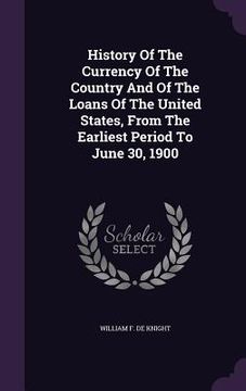 portada History Of The Currency Of The Country And Of The Loans Of The United States, From The Earliest Period To June 30, 1900 (in English)