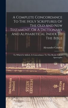 portada A Complete Concordance To The Holy Scriptures Of The Old And New Testament, Or A Dictionary And Alphabetical Index To The Bible: To Which Is Added, A