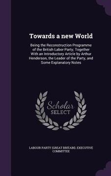 portada Towards a new World: Being the Reconstruction Programme of the British Labor Party; Together With an Introductory Article by Arthur Henders