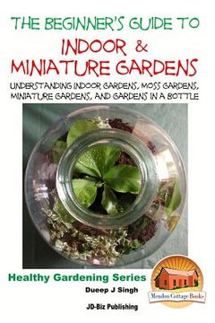 portada The Beginner's Guide to Indoor and Miniature Gardens: Understanding Indoor Gardens, Moss Gardens, Miniature Gardens and Gardens in a Bottle