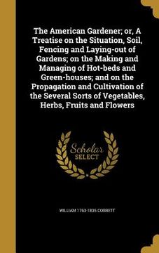 portada The American Gardener; or, A Treatise on the Situation, Soil, Fencing and Laying-out of Gardens; on the Making and Managing of Hot-beds and Green-hous (en Inglés)