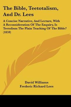 portada the bible, teetotalism, and dr. lees: a concise narrative, and lecture, with a reconsideration of the enquiry, is teetolism the plain teaching of the (in English)