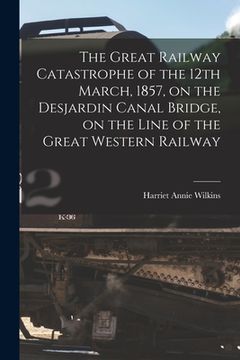 portada The Great Railway Catastrophe of the 12th March, 1857, on the Desjardin Canal Bridge, on the Line of the Great Western Railway [microform] (en Inglés)