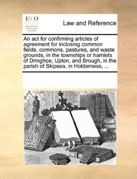 portada An act for Confirming Articles of Agreement for Inclosing Common Fields, Commons, Pastures, and Waste Grounds, in the Townships or Hamlets of. In the Parish of Skipsea, in Holderness,. 