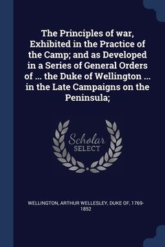 portada The Principles of war, Exhibited in the Practice of the Camp; and as Developed in a Series of General Orders of ... the Duke of Wellington ... in the
