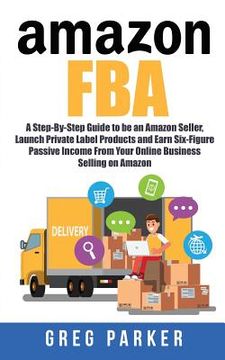 portada Amazon FBA: A Step-By-Step Guide to be an Amazon Seller, Launch Private Label Products and Earn Six-Figure Passive Income From You (en Inglés)