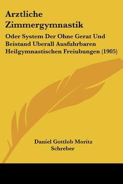 portada Arztliche Zimmergymnastik: Oder System Der Ohne Gerat Und Beistand Uberall Ausfuhrbaren Heilgymnastischen Freiubungen (1905) (en Alemán)