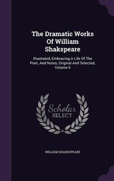 portada The Dramatic Works Of William Shakspeare: Illustrated, Embracing A Life Of The Poet, And Notes, Original And Selected, Volume 6 (in English)