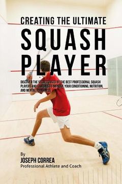 portada Creating the Ultimate Squash Player: Discover the Secrets Used by the Best Professional Squash Players and Coaches to Improve Your Conditioning, Nutri (en Inglés)