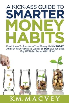 portada A Kick-Ass Guide to Smarter Money Habits: Fresh ideas to transform your money habits TODAY and put your money to work for YOU; live on less, pay off d