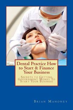 portada Dental Practice How to Start & Finance Your Business: Secrets to Getting Government Money To Start Your Business (en Inglés)