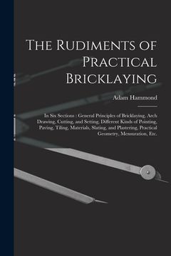 portada The Rudiments of Practical Bricklaying: in Six Sections: General Principles of Bricklaying, Arch Drawing, Cutting, and Setting, Different Kinds of Poi (en Inglés)