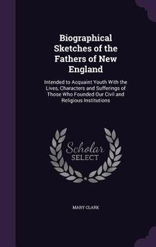 portada Biographical Sketches of the Fathers of New England: Intended to Acquaint Youth With the Lives, Characters and Sufferings of Those Who Founded Our Civ (en Inglés)