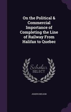 portada On the Political & Commercial Importance of Completing the Line of Railway From Halifax to Quebec