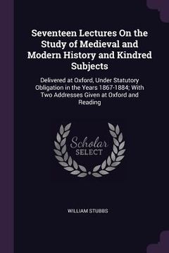 portada Seventeen Lectures On the Study of Medieval and Modern History and Kindred Subjects: Delivered at Oxford, Under Statutory Obligation in the Years 1867 (in English)