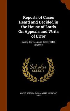 portada Reports of Cases Heard and Decided in the House of Lords On Appeals and Writs of Error: During the Sessions 1831[-1846], Volume 1 (en Inglés)
