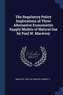 portada The Regulatory Policy Implications of Three Alternative Econometric Supply Models of Natural Gas by Paul W. MacAvoy (in English)