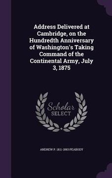 portada Address Delivered at Cambridge, on the Hundredth Anniversary of Washington's Taking Command of the Continental Army, July 3, 1875