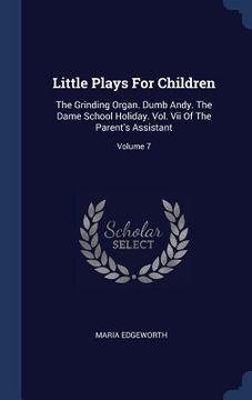portada Little Plays For Children: The Grinding Organ. Dumb Andy. The Dame School Holiday. Vol. Vii Of The Parent's Assistant; Volume 7