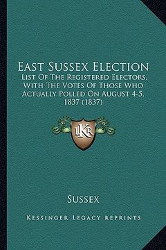 portada east sussex election: list of the registered electors, with the votes of those who actually polled on august 4-5, 1837 (1837) (en Inglés)
