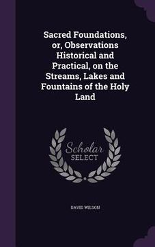 portada Sacred Foundations, or, Observations Historical and Practical, on the Streams, Lakes and Fountains of the Holy Land (en Inglés)