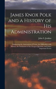 portada James Knox Polk and a History of His Administration [microform]: Embracing the Annexation of Texas, the Difficulties With Mexico, the Settlement of th (in English)