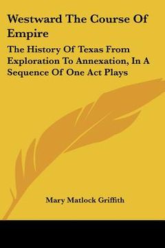 portada westward the course of empire: the history of texas from exploration to annexation, in a sequence of one act plays (en Inglés)