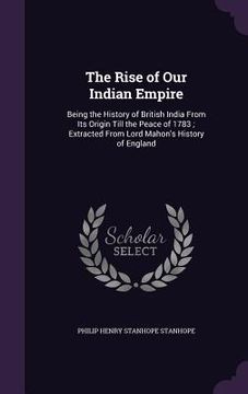 portada The Rise of Our Indian Empire: Being the History of British India From Its Origin Till the Peace of 1783; Extracted From Lord Mahon's History of Engl (en Inglés)