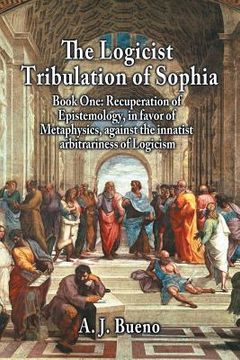 portada The Logicist Tribulation of Sophia - Book One: Recuperation of Epistemology, in Favor of Metaphysics, Against the Innatist Arbitrariness of Logicism (en Inglés)