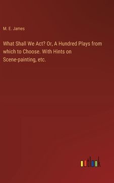 portada What Shall We Act? Or, A Hundred Plays from which to Choose. With Hints on Scene-painting, etc. (en Inglés)