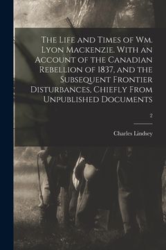 The Life and Times of Wm. Lyon Mackenzie. With an Account of the Canadian Rebellion of 1837, and the Subsequent Frontier Disturbances, Chiefly From Un (en Inglés)
