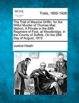 portada the trial of maurice griffin, for the wilful murder of thomas mac mahon, a private in the 69th regiment of foot, at woodbridge, in the county of suffo (en Inglés)