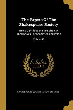 portada The Papers Of The Shakespeare Society: Being Contributions Too Short In Themselves For Separate Publication; Volume 40 (en Inglés)