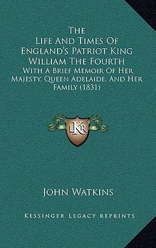 portada the life and times of england's patriot king william the fourth: with a brief memoir of her majesty, queen adelaide, and her family (1831) (en Inglés)