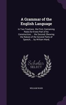 portada A Grammar of the English Language: In Two Treatises. the First, Containing Rules for Every Part of Its Construction; ... the Second, Shewing the Natur (en Inglés)