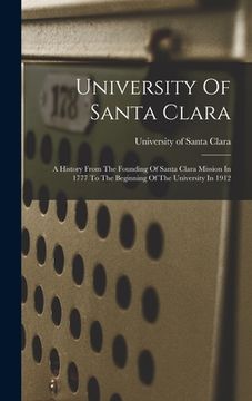 portada University Of Santa Clara: A History From The Founding Of Santa Clara Mission In 1777 To The Beginning Of The University In 1912 (en Inglés)