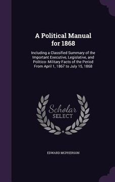 portada A Political Manual for 1868: Including a Classified Summary of the Important Executive, Legislative, and Politico- Military Facts of the Period Fro (en Inglés)