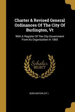 portada Charter & Revised General Ordinances Of The City Of Burlington, Vt: With A Register Of The City Government From Its Organization In 1865 (en Inglés)