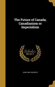 portada The Future of Canada; Canadianism or Imperialism (en Inglés)