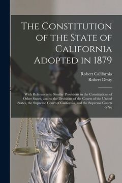 portada The Constitution of the State of California Adopted in 1879: With References to Similar Provisions in the Constitutions of Other States, and to the De (en Inglés)