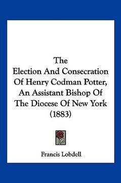 portada the election and consecration of henry codman potter, an assistant bishop of the diocese of new york (1883) (en Inglés)