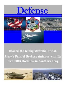 portada Headed the Wrong Way: The British Army's Painful Re-Acquaintance with Its Own COIN Doctrine in Southern Iraq (en Inglés)