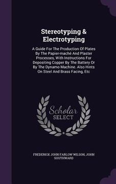 portada Stereotyping & Electrotyping: A Guide For The Production Of Plates By The Papier-maché And Plaster Processes, With Instructions For Depositing Coppe