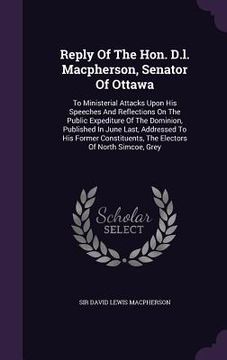 portada Reply Of The Hon. D.l. Macpherson, Senator Of Ottawa: To Ministerial Attacks Upon His Speeches And Reflections On The Public Expediture Of The Dominio (en Inglés)