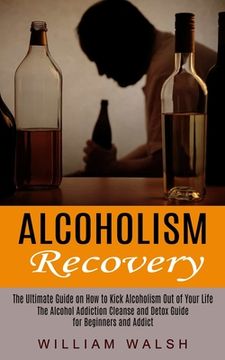 portada Alcoholism Recovery: The Ultimate Guide on How to Kick Alcoholism Out of Your Life (The Alcohol Addiction Cleanse and Detox Guide for Begin (en Inglés)