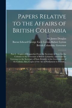portada Papers Relative to the Affairs of British Columbia [microform]: Part I.: Copies of Despatches From the Secretary of State for the Colonies to the Gove (en Inglés)