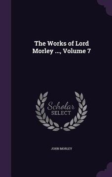 portada The Works of Lord Morley ..., Volume 7 (en Inglés)